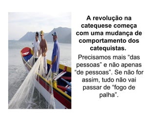 A revolução na
catequese começa
com uma mudança de
comportamento dos
catequistas.
Precisamos mais “das
pessoas” e não apenas
“de pessoas”. Se não for
assim, tudo não vai
passar de “fogo de
palha”.
 