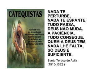 NADA TENADA TE
PERTURBE,PERTURBE,
NADA TE ESPANTE,NADA TE ESPANTE,
TUDO PASSA,TUDO PASSA,
DEUS NÃO MUDA.DEUS NÃO MUDA.
A PACIÊNCIA,A PACIÊNCIA,
TUDO CONSEGUE.TUDO CONSEGUE.
QUEM A DEUS TEM,QUEM A DEUS TEM,
NADA LHE FALTA,NADA LHE FALTA,
SSÓÓ DEUSDEUS ÉÉ
SUFICIENTE.SUFICIENTE.
Santa Teresa de Ávila
(1515-1582 )
 