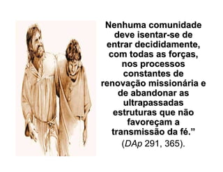 Nenhuma comunidadeNenhuma comunidade
deve isentardeve isentar--se dese de
entrar decididamente,entrar decididamente,
com todas as forcom todas as forçças,as,
nos processosnos processos
constantes deconstantes de
renovarenovaçção missionão missionáária eria e
de abandonar asde abandonar as
ultrapassadasultrapassadas
estruturas que nãoestruturas que não
favorefavoreççam aam a
transmissão da ftransmissão da féé..””
(DAp 291, 365).
 