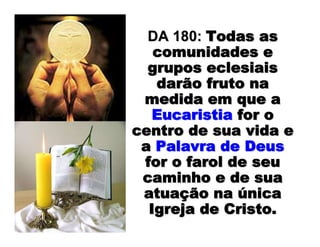 DA 180:DA 180: Todas asTodas as
comunidades ecomunidades e
grupos eclesiaisgrupos eclesiais
darão fruto nadarão fruto na
medida em que amedida em que a
EucaristiaEucaristia for ofor o
centro de sua vida ecentro de sua vida e
aa Palavra de DeusPalavra de Deus
for o farol de seufor o farol de seu
caminho e de suacaminho e de sua
atuaatuaçção naão na úúnicanica
Igreja de Cristo.Igreja de Cristo.
 