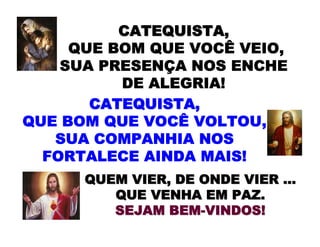 CATEQUISTA,CATEQUISTA,
QUE BOM QUE VOCÊ VEIO,
SUA PRESENÇA NOS ENCHE
DE ALEGRIA!
QUEM VIER, DE ONDE VIERQUEM VIER, DE ONDE VIER ……
QUEQUE VENHA EM PAZ.VENHA EM PAZ.
SEJAMSEJAM BEMBEM--VINDOS!VINDOS!
CATEQUISTA,CATEQUISTA,
QUE BOM QUE VOCÊ VOLTOU,
SUA COMPANHIA NOS
FORTALECE AINDA MAIS!
 