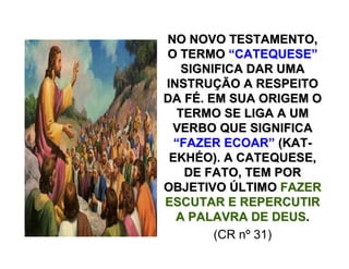 NO NOVO TESTAMENTO,NO NOVO TESTAMENTO,
O TERMOO TERMO ““CATEQUESECATEQUESE””
SIGNIFICA DAR UMASIGNIFICA DAR UMA
INSTRUINSTRUÇÇÃO A RESPEITOÃO A RESPEITO
DA FDA FÉÉ. EM SUA ORIGEM O. EM SUA ORIGEM O
TERMO SE LIGA A UMTERMO SE LIGA A UM
VERBO QUE SIGNIFICAVERBO QUE SIGNIFICA
““FAZER ECOARFAZER ECOAR”” (KAT(KAT--
EKHEKHÉÉO). A CATEQUESE,O). A CATEQUESE,
DE FATO, TEM PORDE FATO, TEM POR
OBJETIVOOBJETIVO ÚÚLTIMOLTIMO FAZERFAZER
ESCUTAR E REPERCUTIRESCUTAR E REPERCUTIR
A PALAVRA DE DEUSA PALAVRA DE DEUS..
(CR nº 31)
 