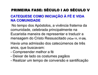 PRIMEIRA FASE:PRIMEIRA FASE: SSÉÉCULO I AO SCULO I AO SÉÉCULO VCULO V
CATEQUESE COMO INICIACATEQUESE COMO INICIAÇÇÃOÃO ÀÀ FFÉÉ E VIDAE VIDA
NA COMUNIDADENA COMUNIDADE
No tempo dos Apóstolos, a vivência fraterna da
comunidade, celebrada principalmente na
Eucaristia maneira de representar e traduzir a
mensagem do Cristo Ressuscitado (1Cor 11, 17-29).
Havia uma admissão dos catecúmenos de três
anos, que buscavam:
- Compreender melhor a fé
- Deixar de lado os costumes pagãos
- Realizar um tempo de conversão e santificação
 