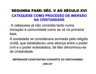SEGUNDA FASE: SSEGUNDA FASE: SÉÉC. V AO SC. V AO SÉÉCULO XVICULO XVI
CATEQUESE COMO PROCESSO DE IMERSÃOCATEQUESE COMO PROCESSO DE IMERSÃO
NA CRISTANDADENA CRISTANDADE
A catequese já não consistia tanto numa
iniciação à comunidade como se vê na primeira
fase.
A sociedade se considerava animada pela religião
cristã, que estabeleceu uma aliança entre o poder
civil e o poder eclesiástico, tal fato denominou-se
de cristandade.
IMPERADOR CONSTANTINO CONVERTE AO CRISTIANISMO
(306-337
 