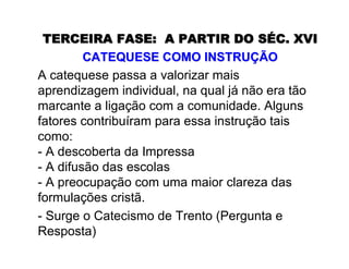 TERCEIRA FASE:TERCEIRA FASE: A PARTIR DO SA PARTIR DO SÉÉC. XVIC. XVI
CATEQUESE COMO INSTRUCATEQUESE COMO INSTRUÇÇÃOÃO
A catequese passa a valorizar mais
aprendizagem individual, na qual já não era tão
marcante a ligação com a comunidade. Alguns
fatores contribuíram para essa instrução tais
como:
- A descoberta da Impressa
- A difusão das escolas
- A preocupação com uma maior clareza das
formulações cristã.
- Surge o Catecismo de Trento (Pergunta e
Resposta)
 