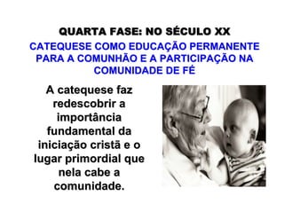 QUARTA FASE:QUARTA FASE: NO SNO SÉÉCULO XXCULO XX
CATEQUESE COMO EDUCACATEQUESE COMO EDUCAÇÇÃO PERMANENTEÃO PERMANENTE
PARA A COMUNHÃO E A PARTICIPAPARA A COMUNHÃO E A PARTICIPAÇÇÃO NAÃO NA
COMUNIDADE DE FCOMUNIDADE DE FÉÉ
A catequese fazA catequese faz
redescobrir aredescobrir a
importânciaimportância
fundamental dafundamental da
iniciainiciaçção cristã e oão cristã e o
lugar primordial quelugar primordial que
nela cabe anela cabe a
comunidade.comunidade.
 