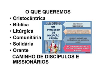 O QUE QUEREMOS
• Cristocêntrica
• Bíblica
• Litúrgica
• Comunitária
• Solidária
• Orante
CAMINHO DE DISCÍPULOS E
MISSIONÁRIOS
 