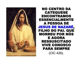 NO CENTRO DANO CENTRO DA
CATEQUESECATEQUESE
ENCONTRAMOSENCONTRAMOS
ESSENCIALMENTEESSENCIALMENTE
A PESSOA DEA PESSOA DE
JESUS DE NAZARJESUS DE NAZARÉÉ,,
FILHO DO PAI. QUEFILHO DO PAI. QUE
MORREU POR NMORREU POR NÓÓSS
E AGORAE AGORA
RESSUSCITADORESSUSCITADO
VIVE CONOSCOVIVE CONOSCO
PARA SEMPREPARA SEMPRE
(CIC 426).
 