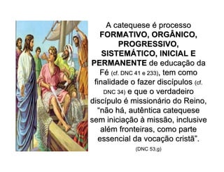 A catequeseA catequese éé processoprocesso
FORMATIVO, ORGÂNICO,FORMATIVO, ORGÂNICO,
PROGRESSIVO,PROGRESSIVO,
SISTEMSISTEMÁÁTICO, INICIAL ETICO, INICIAL E
PERMANENTEPERMANENTE de educade educaçção daão da
FFéé (cf. DNC 41 e 233)(cf. DNC 41 e 233), tem como, tem como
finalidade o fazer discfinalidade o fazer discíípulospulos (cf.(cf.
DNC 34)DNC 34) e que o verdadeiroe que o verdadeiro
discdiscíípulopulo éé missionmissionáário do Reino,rio do Reino,
““não hnão háá, autêntica catequese, autêntica catequese
sem iniciasem iniciaççãoão àà missão, inclusivemissão, inclusive
alaléém fronteiras, como partem fronteiras, como parte
essencial da vocaessencial da vocaçção cristãão cristã””..
(DNC 53,g)
 