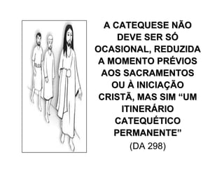 A CATEQUESE NÃOA CATEQUESE NÃO
DEVE SER SDEVE SER SÓÓ
OCASIONAL, REDUZIDAOCASIONAL, REDUZIDA
A MOMENTO PRA MOMENTO PRÉÉVIOSVIOS
AOS SACRAMENTOSAOS SACRAMENTOS
OUOU ÀÀ INICIAINICIAÇÇÃOÃO
CRISTÃ, MAS SIMCRISTÃ, MAS SIM ““UMUM
ITINERITINERÁÁRIORIO
CATEQUCATEQUÉÉTICOTICO
PERMANENTEPERMANENTE””
(DA 298)
 