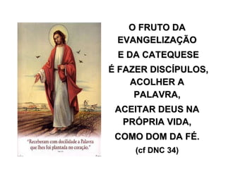 O FRUTO DAO FRUTO DA
EVANGELIZAEVANGELIZAÇÇÃOÃO
E DA CATEQUESEE DA CATEQUESE
ÉÉ FAZER DISCFAZER DISCÍÍPULOS,PULOS,
ACOLHER AACOLHER A
PALAVRA,PALAVRA,
ACEITAR DEUS NAACEITAR DEUS NA
PRPRÓÓPRIA VIDA,PRIA VIDA,
COMO DOM DA FCOMO DOM DA FÉÉ..
((cfcf DNC 34)DNC 34)
 
