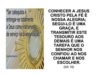 CONHECER A JESUSCONHECER A JESUS
CRISTO PELA FCRISTO PELA FÉÉ ÉÉ
NOSSA ALEGRIA;NOSSA ALEGRIA;
SEGUISEGUI--LOLO ÉÉ UMAUMA
GRAGRAÇÇA, EA, E
TRANSMITIR ESTETRANSMITIR ESTE
TESOURO AOSTESOURO AOS
DEMAISDEMAIS ÉÉ UMAUMA
TAREFA QUE OTAREFA QUE O
SENHOR NOSSENHOR NOS
CONFIOU AO NOSCONFIOU AO NOS
CHAMAR E NOSCHAMAR E NOS
ESCOLHER.ESCOLHER.
(DA 18)
 