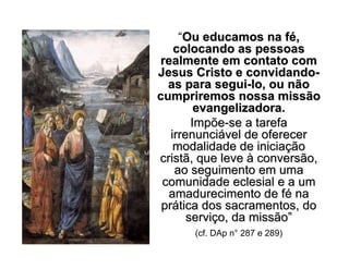“Ou educamos na fOu educamos na féé,,
colocando as pessoascolocando as pessoas
realmente em contato comrealmente em contato com
Jesus Cristo e convidandoJesus Cristo e convidando--
as para seguias para segui--lo, ou nãolo, ou não
cumpriremos nossa missãocumpriremos nossa missão
evangelizadora.evangelizadora.
ImpõeImpõe--se a tarefase a tarefa
irrenunciirrenunciáável de oferecervel de oferecer
modalidade de iniciamodalidade de iniciaççãoão
cristã, que levecristã, que leve àà conversão,conversão,
ao seguimento em umaao seguimento em uma
comunidade eclesial e a umcomunidade eclesial e a um
amadurecimento de famadurecimento de féé nana
prpráática dos sacramentos, dotica dos sacramentos, do
serviserviçço, da missãoo, da missão””
(cf. DAp n° 287 e 289)
 