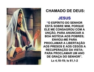 CHAMADO DE DEUS:CHAMADO DE DEUS:
JESUSJESUS
““O ESPO ESPÍÍRITO DO SENHORRITO DO SENHOR
ESTESTÁÁ SOBRE MIM, PORQUESOBRE MIM, PORQUE
ELE ME CONSAGROU COM AELE ME CONSAGROU COM A
UNUNÇÇÃO, PARA ANUNCIAR AÃO, PARA ANUNCIAR A
BOA NOTBOA NOTÍÍCIA AOS POBRES;CIA AOS POBRES;
ENVIOUENVIOU--ME PARAME PARA
PROCLAMAR A LIBERTAPROCLAMAR A LIBERTAÇÇÃOÃO
AOS PRESOS E AOS CEGOS AAOS PRESOS E AOS CEGOS A
RECUPERARECUPERAÇÇÃO DA VISTA;ÃO DA VISTA;
PARA PROCLAMAR UM ANOPARA PROCLAMAR UM ANO
DE GRADE GRAÇÇA DO SENHORA DO SENHOR””..
LcLc 4,184,18--19; Is 61,119; Is 61,1--22
 
