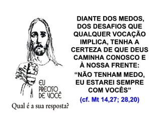 DIANTE DOS MEDOS,DIANTE DOS MEDOS,
DOS DESAFIOS QUEDOS DESAFIOS QUE
QUALQUER VOCAQUALQUER VOCAÇÇÃOÃO
IMPLICA, TENHA AIMPLICA, TENHA A
CERTEZA DE QUE DEUSCERTEZA DE QUE DEUS
CAMINHA CONOSCO ECAMINHA CONOSCO E
ÀÀ NOSSA FRENTE:NOSSA FRENTE:
““NÃO TENHAM MEDO,NÃO TENHAM MEDO,
EU ESTAREI SEMPREEU ESTAREI SEMPRE
COM VOCÊSCOM VOCÊS””
(cf. Mt 14,27; 28,20)(cf. Mt 14,27; 28,20)
 