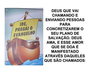 DEUS QUE VAIDEUS QUE VAI
CHAMANDO ECHAMANDO E
ENVIANDO PESSOASENVIANDO PESSOAS
PARAPARA
CONCRETIZAREM OCONCRETIZAREM O
SEU PLANO DESEU PLANO DE
SALVASALVAÇÇÃO. DEUSÃO. DEUS
AMA, E ESSE AMORAMA, E ESSE AMOR
QUE SE DOAQUE SE DOA ÉÉ
MANIFESTADOMANIFESTADO
ATRAVATRAVÉÉS DAQUELESS DAQUELES
QUE SÃO CHAMADOSQUE SÃO CHAMADOS:
 