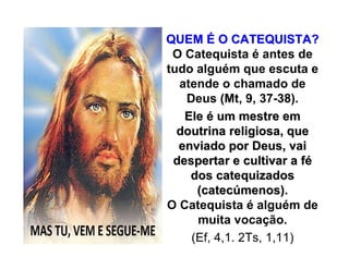 QUEMQUEM ÉÉ O CATEQUISTA?O CATEQUISTA?
O Catequista é antes de
tudo alguém que escuta e
atende o chamado de
Deus (Mt, 9, 37-38).
EleEle éé um mestre emum mestre em
doutrina religiosa, quedoutrina religiosa, que
enviado por Deus, vaienviado por Deus, vai
despertar e cultivar a fdespertar e cultivar a féé
dos catequizadosdos catequizados
(catec(catecúúmenos).menos).
O Catequista é alguém de
muita vocação.
(Ef, 4,1. 2Ts, 1,11)
 