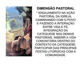 DIMENSÃO PASTORALDIMENSÃO PASTORAL
* ENGAJAMENTO NA AÇÃO
PASTORAL DA IGREJA,
CAMINHANDO COM O POVO
E FAZENDO A INTERAÇÃO
ENTRE VIDA E FÉ,
INTEGRAÇÃO DA
CATEQUESE NAS DEMAIS
PASTORAIS, INSERIR A VIDA
COMUNITÁRIA DENTRO DO
CONTEXTO DA CATEQUESE,
PARTICIPAR DAS PRINCIPAIS
FESTAS LITÚRGICAS COM A
COMUNIDADE.
 