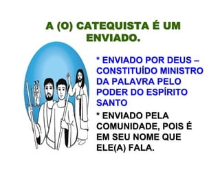 A (O) CATEQUISTAA (O) CATEQUISTA ÉÉ UMUM
ENVIADO.ENVIADO.
* ENVIADO POR DEUS* ENVIADO POR DEUS ––
CONSTITUCONSTITUÍÍDO MINISTRODO MINISTRO
DA PALAVRA PELODA PALAVRA PELO
PODER DO ESPPODER DO ESPÍÍRITORITO
SANTOSANTO
* ENVIADO PELA* ENVIADO PELA
COMUNIDADE, POISCOMUNIDADE, POIS ÉÉ
EM SEU NOME QUEEM SEU NOME QUE
ELE(A) FALA.ELE(A) FALA.
 