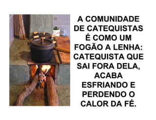 A COMUNIDADEA COMUNIDADE
DE CATEQUISTASDE CATEQUISTAS
ÉÉ COMO UMCOMO UM
FOGÃO A LENHA:FOGÃO A LENHA:
CATEQUISTA QUECATEQUISTA QUE
SAI FORA DELA,SAI FORA DELA,
ACABAACABA
ESFRIANDO EESFRIANDO E
PERDENDO OPERDENDO O
CALOR DA FCALOR DA FÉÉ..
 