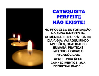 CATEQUISTACATEQUISTA
PERFEIT@PERFEIT@
NÃO EXISTE!NÃO EXISTE!
NO PROCESSO DE FORMANO PROCESSO DE FORMAÇÇÃO,ÃO,
NO ENGAJAMENTO NANO ENGAJAMENTO NA
COMUNIDADE, NA PRCOMUNIDADE, NA PRÁÁTICA DOTICA DO
DIADIA--AA--DIA; VAI ADQUIRINDODIA; VAI ADQUIRINDO
APTIDÕES, QUALIDADESAPTIDÕES, QUALIDADES
HUMANA, PRHUMANA, PRÁÁTICASTICAS
METODOLMETODOLÓÓGICAS EGICAS E
PEGADPEGADÓÓGICAS.GICAS.
APROFUNDA SEUSAPROFUNDA SEUS
CONHECIMENTOS, SUACONHECIMENTOS, SUA
ESPIRITUALIDADE...ESPIRITUALIDADE...
 