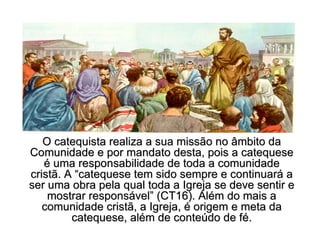 O catequista realiza a sua missão no âmbito daO catequista realiza a sua missão no âmbito da
Comunidade e por mandato desta, pois a catequeseComunidade e por mandato desta, pois a catequese
éé uma responsabilidade de toda a comunidadeuma responsabilidade de toda a comunidade
cristã. Acristã. A ““catequese tem sido sempre e continuarcatequese tem sido sempre e continuaráá aa
ser uma obra pela qual toda a Igreja se deve sentir eser uma obra pela qual toda a Igreja se deve sentir e
mostrar responsmostrar responsáávelvel”” (CT16). Al(CT16). Aléém do mais am do mais a
comunidade cristã, a Igreja,comunidade cristã, a Igreja, éé origem e meta daorigem e meta da
catequese, alcatequese, aléém de contem de conteúúdo de fdo de féé..
 
