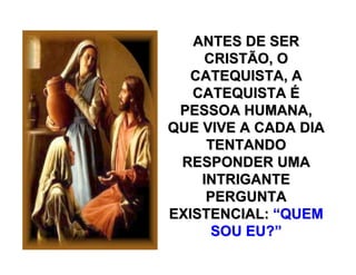 ANTES DE SERANTES DE SER
CRISTÃO, OCRISTÃO, O
CATEQUISTA, ACATEQUISTA, A
CATEQUISTACATEQUISTA ÉÉ
PESSOA HUMANA,PESSOA HUMANA,
QUE VIVE A CADA DIAQUE VIVE A CADA DIA
TENTANDOTENTANDO
RESPONDER UMARESPONDER UMA
INTRIGANTEINTRIGANTE
PERGUNTAPERGUNTA
EXISTENCIAL:EXISTENCIAL: ““QUEMQUEM
SOU EU?SOU EU?””
 