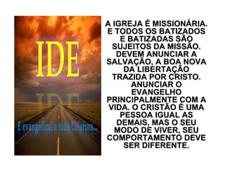 A IGREJAA IGREJA ÉÉ MISSIONMISSIONÁÁRIA.RIA.
E TODOS OS BATIZADOSE TODOS OS BATIZADOS
E BATIZADAS SÃOE BATIZADAS SÃO
SUJEITOS DA MISSÃO.SUJEITOS DA MISSÃO.
DEVEM ANUNCIAR ADEVEM ANUNCIAR A
SALVASALVAÇÇÃO, A BOA NOVAÃO, A BOA NOVA
DA LIBERTADA LIBERTAÇÇÃOÃO
TRAZIDA POR CRISTO.TRAZIDA POR CRISTO.
ANUNCIAR OANUNCIAR O
EVANGELHOEVANGELHO
PRINCIPALMENTE COM APRINCIPALMENTE COM A
VIDA. O CRISTÃOVIDA. O CRISTÃO ÉÉ UMAUMA
PESSOA IGUAL ASPESSOA IGUAL AS
DEMAIS, MAS O SEUDEMAIS, MAS O SEU
MODO DE VIVER, SEUMODO DE VIVER, SEU
COMPORTAMENTO DEVECOMPORTAMENTO DEVE
SER DIFERENTE.SER DIFERENTE.
 