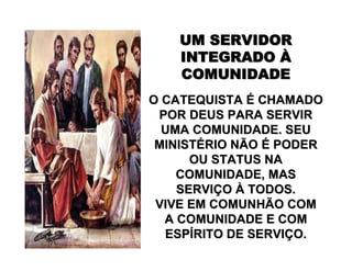 UM SERVIDORUM SERVIDOR
INTEGRADOINTEGRADO ÀÀ
COMUNIDADECOMUNIDADE
O CATEQUISTAO CATEQUISTA ÉÉ CHAMADOCHAMADO
POR DEUS PARA SERVIRPOR DEUS PARA SERVIR
UMA COMUNIDADE. SEUUMA COMUNIDADE. SEU
MINISTMINISTÉÉRIO NÃORIO NÃO ÉÉ PODERPODER
OU STATUS NAOU STATUS NA
COMUNIDADE, MASCOMUNIDADE, MAS
SERVISERVIÇÇOO ÀÀ TODOS.TODOS.
VIVE EM COMUNHÃO COMVIVE EM COMUNHÃO COM
A COMUNIDADE E COMA COMUNIDADE E COM
ESPESPÍÍRITO DE SERVIRITO DE SERVIÇÇO.O.
 