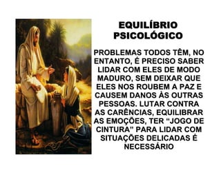 EQUILEQUILÍÍBRIOBRIO
PSICOLPSICOLÓÓGICOGICO
PROBLEMAS TODOS TÊM, NOPROBLEMAS TODOS TÊM, NO
ENTANTO,ENTANTO, ÉÉ PRECISO SABERPRECISO SABER
LIDAR COM ELES DE MODOLIDAR COM ELES DE MODO
MADURO, SEM DEIXAR QUEMADURO, SEM DEIXAR QUE
ELES NOS ROUBEM A PAZ EELES NOS ROUBEM A PAZ E
CAUSEM DANOSCAUSEM DANOS ÀÀS OUTRASS OUTRAS
PESSOAS. LUTAR CONTRAPESSOAS. LUTAR CONTRA
AS CARÊNCIAS, EQUILIBRARAS CARÊNCIAS, EQUILIBRAR
AS EMOAS EMOÇÇÕES, TERÕES, TER ““JOGO DEJOGO DE
CINTURACINTURA”” PARA LIDAR COMPARA LIDAR COM
SITUASITUAÇÇÕES DELICADASÕES DELICADAS ÉÉ
NECESSNECESSÁÁRIORIO
 