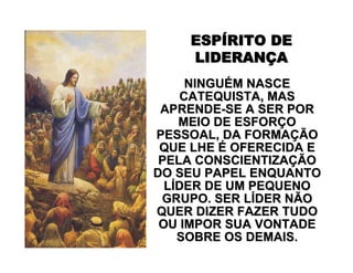 ESPESPÍÍRITO DERITO DE
LIDERANLIDERANÇÇAA
NINGUNINGUÉÉM NASCEM NASCE
CATEQUISTA, MASCATEQUISTA, MAS
APRENDEAPRENDE--SE A SER PORSE A SER POR
MEIO DE ESFORMEIO DE ESFORÇÇOO
PESSOAL, DA FORMAPESSOAL, DA FORMAÇÇÃOÃO
QUE LHEQUE LHE ÉÉ OFERECIDA EOFERECIDA E
PELA CONSCIENTIZAPELA CONSCIENTIZAÇÇÃOÃO
DO SEU PAPEL ENQUANTODO SEU PAPEL ENQUANTO
LLÍÍDER DE UM PEQUENODER DE UM PEQUENO
GRUPO. SER LGRUPO. SER LÍÍDER NÃODER NÃO
QUER DIZER FAZER TUDOQUER DIZER FAZER TUDO
OU IMPOR SUA VONTADEOU IMPOR SUA VONTADE
SOBRE OS DEMAIS.SOBRE OS DEMAIS.
 