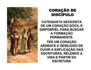 CORACORAÇÇÃO DEÃO DE
DISCDISCÍÍPULOPULO
CATEQUISTA NECESSITACATEQUISTA NECESSITA
DE UM CORADE UM CORAÇÇÃO DÃO DÓÓCIL ECIL E
DISPONDISPONÍÍVEL PARA BUSCARVEL PARA BUSCAR
A FORMAA FORMAÇÇÃOÃO
PERMANENTE.PERMANENTE.
TER UM CORATER UM CORAÇÇÃOÃO
ARDENTE E DESEJOSO DEARDENTE E DESEJOSO DE
OUVIR A EXPLICAOUVIR A EXPLICAÇÇÃO DASÃO DAS
ESCRITURAS, RELENDO AESCRITURAS, RELENDO A
VIDA E PARTIR DAVIDA E PARTIR DA
ESCRITURAESCRITURA
 