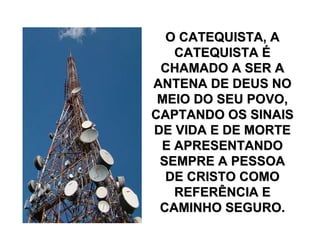 O CATEQUISTA, AO CATEQUISTA, A
CATEQUISTACATEQUISTA ÉÉ
CHAMADO A SER ACHAMADO A SER A
ANTENA DE DEUS NOANTENA DE DEUS NO
MEIO DO SEU POVO,MEIO DO SEU POVO,
CAPTANDO OS SINAISCAPTANDO OS SINAIS
DE VIDA E DE MORTEDE VIDA E DE MORTE
E APRESENTANDOE APRESENTANDO
SEMPRE A PESSOASEMPRE A PESSOA
DE CRISTO COMODE CRISTO COMO
REFERÊNCIA EREFERÊNCIA E
CAMINHO SEGURO.CAMINHO SEGURO.
 