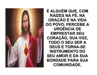 ÉÉ ALGUALGUÉÉM QUE, COMM QUE, COM
RARAÍÍZES NA FZES NA FÉÉ, NA, NA
ORAORAÇÇÃO E NA VIDAÃO E NA VIDA
DO POVO, PERCEBE ADO POVO, PERCEBE A
URGÊNCIA DEURGÊNCIA DE
EMPRESTAR SEUEMPRESTAR SEU
CORACORAÇÇÃO, SUA VOZ,ÃO, SUA VOZ,
TODO O SEU SER ATODO O SEU SER A
DEUS E TORNADEUS E TORNA--SESE
INSTRUMENTO DOINSTRUMENTO DO
SEU AMOR E DA SUASEU AMOR E DA SUA
BONDADE PARA SUABONDADE PARA SUA
COMUNIDADE.COMUNIDADE.
 