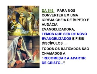DA 549.DA 549. PARA NOS
CONVERTER EM UMA
IGREJA CHEIA DE ÍMPETO E
AUDÁCIA
EVANGELIZADORA,
TEMOS QUE SER DE NOVOTEMOS QUE SER DE NOVO
EVANGELIZADOSEVANGELIZADOS E FIÉIS
DISCÍPULOS....
TODOS OS BATIZADOS SÃO
CHAMADOS A
“RECOMERECOMEÇÇAR A APARTIRAR A APARTIR
DE CRISTO...DE CRISTO...”
 