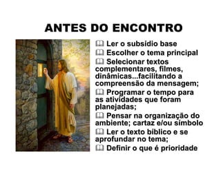 ANTES DO ENCONTRO
 Ler o subsLer o subsíídio basedio base
 Escolher o tema principalEscolher o tema principal
 Selecionar textosSelecionar textos
complementares, filmes,complementares, filmes,
dinâmicas...facilitando adinâmicas...facilitando a
compreensão da mensagem;compreensão da mensagem;
 Programar o tempo paraProgramar o tempo para
as atividades que foramas atividades que foram
planejadas;planejadas;
 Pensar na organizaPensar na organizaçção doão do
ambiente; cartaz e/ou sambiente; cartaz e/ou síímbolombolo
 Ler o texto bLer o texto bííblico e seblico e se
aprofundar no tema;aprofundar no tema;
 Definir o queDefinir o que éé prioridadeprioridade
 
