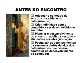 ANTES DO ENCONTRO
 Adequar o conteAdequar o conteúúdo dedo de
acordo com a idade doacordo com a idade do
catequizando;catequizando;
 Criar intimidade com oCriar intimidade com o
conteconteúúdo a ser desenvolvido nodo a ser desenvolvido no
encontroencontro
 Planejar o desenvolvimentoPlanejar o desenvolvimento
do encontro; acolhidado encontro; acolhida -- estudoestudo ––
atividadesatividades -- celebracelebraççãoão -- aaççãoão
 Pesquisar os acontecimentosPesquisar os acontecimentos
da semana e dados da vida dosda semana e dados da vida dos
catequizandos que possamcatequizandos que possam
contribuir no desenvolvimentocontribuir no desenvolvimento
do contedo conteúúdo;do;
 