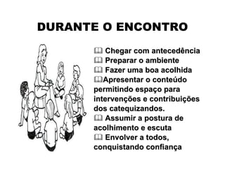 DURANTE O ENCONTRO
 Chegar com antecedênciaChegar com antecedência
 Preparar o ambientePreparar o ambiente
 Fazer uma boa acolhidaFazer uma boa acolhida
Apresentar o conteApresentar o conteúúdodo
permitindo espapermitindo espaçço parao para
intervenintervençções e contribuiões e contribuiççõesões
dos catequizandos.dos catequizandos.
 Assumir a postura deAssumir a postura de
acolhimento e escutaacolhimento e escuta
 Envolver a todos,Envolver a todos,
conquistando confianconquistando confianççaa
 