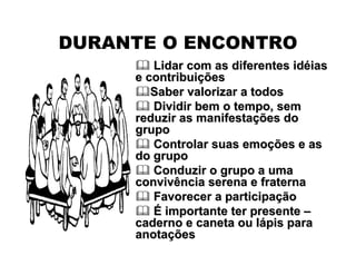  Lidar com as diferentes idLidar com as diferentes idééiasias
e contribuie contribuiççõesões
Saber valorizar a todosSaber valorizar a todos
 Dividir bem o tempo, semDividir bem o tempo, sem
reduzir as manifestareduzir as manifestaçções doões do
grupogrupo
 Controlar suas emoControlar suas emoçções e asões e as
do grupodo grupo
 Conduzir o grupo a umaConduzir o grupo a uma
convivência serena e fraternaconvivência serena e fraterna
 Favorecer a participaFavorecer a participaççãoão
 ÉÉ importante ter presenteimportante ter presente ––
caderno e caneta ou lcaderno e caneta ou láápis parapis para
anotaanotaççõesões
DURANTE O ENCONTRO
 