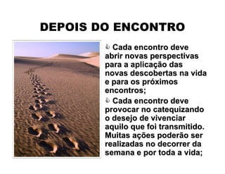  Cada encontro deveCada encontro deve
abrir novas perspectivasabrir novas perspectivas
para a aplicapara a aplicaçção dasão das
novas descobertas na vidanovas descobertas na vida
e para os pre para os próóximosximos
encontros;encontros;
 Cada encontro deveCada encontro deve
provocar no catequizandoprovocar no catequizando
o desejo de vivenciaro desejo de vivenciar
aquilo que foi transmitido.aquilo que foi transmitido.
Muitas aMuitas açções poderão serões poderão ser
realizadas no decorrer darealizadas no decorrer da
semana e por toda a vida;semana e por toda a vida;
DEPOIS DO ENCONTRO
 