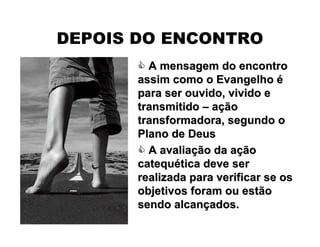  A mensagem do encontroA mensagem do encontro
assim como o Evangelhoassim como o Evangelho éé
para ser ouvido, vivido epara ser ouvido, vivido e
transmitidotransmitido –– aaççãoão
transformadora, segundo otransformadora, segundo o
Plano de DeusPlano de Deus
 A avaliaA avaliaçção da aão da aççãoão
catequcatequéética deve sertica deve ser
realizada para verificar se osrealizada para verificar se os
objetivos foram ou estãoobjetivos foram ou estão
sendo alcansendo alcanççados.ados.
DEPOIS DO ENCONTRO
 