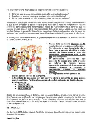 Foi proposto trabalho de grupos para responderem às seguintes questões: 
 Olhando para a nossa comunidade, quais são as grandes tentações? 
 Focalizando a nossa catequese, quais as principais dificuldades? 
 O que consideras que faz falta aos catequistas, para serem melhores? 
As respostas dos grupos centraram-se no individualismo das pessoas; na não coerência com a 
fé que dizem professar; o deixar-se levar pelo mais fácil; a falta de compromisso; falta de 
sentido de comunidade; falta de formação; o receio de viver cristãmente; o sentir de que “eu 
não sou preciso, alguém fará; a incompatibilidade de horários que às vezes cria mal-estar nas 
famílias; falta de organização dos próprios catequistas; falta de catequistas; falta de apoio por 
parte dos pais que têm uma maneira de estar diferente em relação à igreja numa fé não vivida. 
Numa segunda parte depois do chá, o grupo teve oportunidade de relembrar as FINALIDADES 
E TAREFAS DA CATEQUESE 
 Não se trata só de uma educação da fé, 
mas também de uma educação humana. 
 Na educação o mais importante não é 
fazer que a pessoa adquirida o maior 
número de conhecimentos, mas que 
desenvolva integralmente todo o seu 
ser, enquanto pessoa. 
 O cristianismo apresenta-nos este 
conceito de pessoa onde está presente 
os valores do homem: pessoa 
consciente, responsável, livre, capaz de 
dialogar, disposta a construir a 
convivência humana no respeito 
mútuo… 
 Assim pretende formar pessoas de 
acordo com os valores do Evangelho. 
 A finalidade da catequese tem por objetivo último a comunhão de cada pessoa 
com Jesus Cristo. Por Ele, chegaremos a Deus Pai, pela ação do Espírito Santo. 
A catequese é o 
 DESPERTAR, 
 FAZER CRESCER 
 AMADURECER 
Depois do almoço partilhado e de tomar café foi apresentado ao grupo a meta para o próximo 
Ano Pastoral, sua justificação e a necessidade da catequese não ter um caminho paralelo mas 
sim integrado na própria programação. Foram discutidas algumas estratégias para que o 
catequista não deixe de anunciar as ações e perceber qual o objetivo de cada uma e transmiti-lo 
aos catequizandos. 
META GERAL: 
Até Junho de 2015, todo o povo de Pardilhó é convidado à partilha com os outros, nas diversas 
situações da sua vida. 
EXPLICAÇÃO: 
 