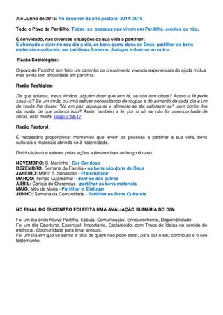 Até Junho de 2015: No decorrer do ano pastoral 2014/ 2015 
Todo o Povo de Pardilhó: Todas as pessoas que vivem em Pardilhó, crentes ou não, 
É convidado, nas diversas situações da sua vida a partilhar: 
É chamado a viver no seu dia-a-dia, os bens como dons de Deus, partilhar os bens 
materiais e culturais, ser caridoso, fraterno, dialogar e doar-se ao outro. 
Razão Sociológica: 
O povo de Pardilhó tem feito um caminho de crescimento vivendo experiências de ajuda mútua 
mas ainda tem dificuldade em partilhar. 
Razão Teológica: 
De que adianta, meus irmãos, alguém dizer que tem fé, se não tem obras? Acaso a fé pode 
salvá-lo? Se um irmão ou irmã estiver necessitando de roupas e do alimento de cada dia e um 
de vocês lhe disser: Vá em paz, aqueça-se e alimente-se até satisfazer-se, sem porém lhe 
dar nada, de que adianta isso? Assim também a fé, por si só, se não for acompanhada de 
obras, está morta. Tiago 2:14-17 
Razão Pastoral: 
É necessário proporcionar momentos que levem as pessoas a partilhar a sua vida, bens 
culturais e materiais abrindo-se à fraternidade. 
Distribuição dos valores pelas ações a desenvolver ao longo do ano: 
NOVEMBRO: S. Martinho - Ser Caridoso 
DEZEMBRO: Semana da Família - os bens são dons de Deus 
JANEIRO: Mártir S. Sebastião - Fraternidade 
MARÇO: Tempo Quaresmal – doar-se aos outros 
ABRIL: Cortejo de Oferendas - partilhar os bens materiais 
MAIO: Mês de Maria - Partilhar e Dialogar 
JUNHO: Semana da Comunidade - Partilhar os Dons Culturais 
NO FINAL DO ENCONTRO FOI FEITA UMA AVALIAÇÃO SUMÁRIA DO DIA: 
Foi um dia onde houve Partilha, Escuta, Comunicação, Enriquecimento, Disponibilidade. 
Foi um dia Oportuno, Essencial, Importante, Esclarecido, com Troca de Ideias no sentido de 
melhorar, Oportunidade para limar arestas. 
Foi um dia em que se sentiu a falta de quem não pode estar, para dar o seu contributo e o seu 
testemunho. 
