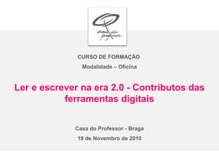 CURSO DE FORMAÇÃO
Modalidade – Oficina
Ler e escrever na era 2.0 - Contributos das
ferramentas digitais
Casa do Professor - Braga
19 de Novembro de 2010
 