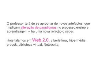 O professor terá de se apropriar de novos artefactos, que
implicam alteração de paradigmas no processo ensino e
aprendizagem – há uma nova relação o saber.
Hoje falamos em Web 2.0, ciberleitura, hipermédia,
e-book, biblioteca virtual, Netescrita.
 
