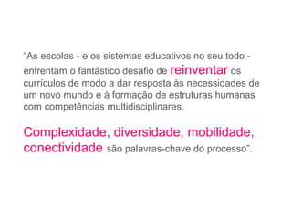 “As escolas - e os sistemas educativos no seu todo -
enfrentam o fantástico desafio de reinventar os
currículos de modo a dar resposta às necessidades de
um novo mundo e à formação de estruturas humanas
com competências multidisciplinares.
Complexidade, diversidade, mobilidade,
conectividade são palavras-chave do processo”.
 
