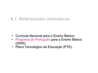 4.1. Referenciais normativos
• Currículo Nacional para o Ensino Básico;
• Programa de Português para o Ensino Básico
(2009);
• Plano Tecnológico da Educação (PTE).
 