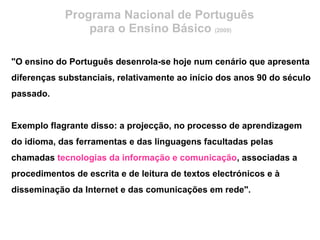 Programa Nacional de Português
para o Ensino Básico (2009)
"O ensino do Português desenrola-se hoje num cenário que apresenta
diferenças substanciais, relativamente ao início dos anos 90 do século
passado.
Exemplo flagrante disso: a projecção, no processo de aprendizagem
do idioma, das ferramentas e das linguagens facultadas pelas
chamadas tecnologias da informação e comunicação, associadas a
procedimentos de escrita e de leitura de textos electrónicos e à
disseminação da Internet e das comunicações em rede".
 