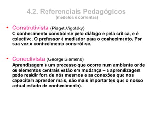 4.2. Referenciais Pedagógicos
(modelos e correntes)
• Construtivista (Piaget,Vigotsky)
O conhecimento constrói-se pelo diálogo e pela crítica, e é
colectivo. O professor é mediador para o conhecimento. Por
sua vez o conhecimento constrói-se.
• Conectivista (George Siemens)
Aprendizagem é um processo que ocorre num ambiente onde
os elementos centrais estão em mudança – a aprendizagem
pode residir fora de nós mesmos e as conexões que nos
capacitam aprender mais, são mais importantes que o nosso
actual estado de conhecimento).
 