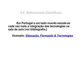 4.2. Referenciais Científicos
Em Portugal e em todo mundo estuda-se
cada vez mais a integração das tecnologias na
sala de aula (ver bibliografia.)
Exemplo: Educação, Formação & Tecnologias
 